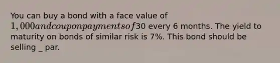 You can buy a bond with a face value of 1,000 and coupon payments of30 every 6 months. The yield to maturity on bonds of similar risk is 7%. This bond should be selling _ par.