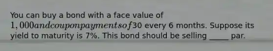 You can buy a bond with a face value of 1,000 and coupon payments of30 every 6 months. Suppose its yield to maturity is 7%. This bond should be selling _____ par.