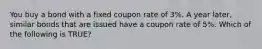 You buy a bond with a fixed coupon rate of 3%. A year later, similar bonds that are issued have a coupon rate of 5%. Which of the following is TRUE?