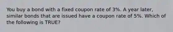 You buy a bond with a fixed coupon rate of 3%. A year later, similar bonds that are issued have a coupon rate of 5%. Which of the following is TRUE?