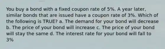 You buy a bond with a fixed coupon rate of 5%. A year later, similar bonds that are issued have a coupon rate of 3%. Which of the following is TRUE? a. The demand for your bond will decrease b. The price of your bond will increase c. The price of your bond will stay the same d. The interest rate for your bond will fall to 3%