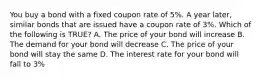 You buy a bond with a fixed coupon rate of 5%. A year later, similar bonds that are issued have a coupon rate of 3%. Which of the following is TRUE? A. The price of your bond will increase B. The demand for your bond will decrease C. The price of your bond will stay the same D. The interest rate for your bond will fall to 3%