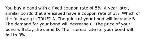 You buy a bond with a fixed coupon rate of 5%. A year later, similar bonds that are issued have a coupon rate of 3%. Which of the following is TRUE? A. The price of your bond will increase B. The demand for your bond will decrease C. The price of your bond will stay the same D. The interest rate for your bond will fall to 3%