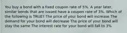 You buy a bond with a fixed coupon rate of 5%. A year later, similar bonds that are issued have a coupon rate of 3%. Which of the following is TRUE? The price of your bond will increase The demand for your bond will decrease The price of your bond will stay the same The interest rate for your bond will fall to 3%