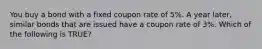 You buy a bond with a fixed coupon rate of 5%. A year later, similar bonds that are issued have a coupon rate of 3%. Which of the following is TRUE?