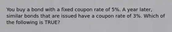 You buy a bond with a fixed coupon rate of 5%. A year later, similar bonds that are issued have a coupon rate of 3%. Which of the following is TRUE?