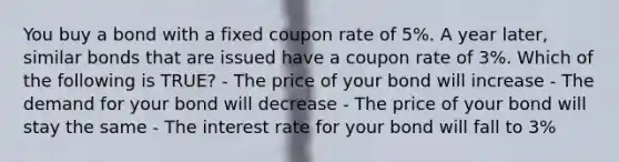 You buy a bond with a fixed coupon rate of 5%. A year later, similar bonds that are issued have a coupon rate of 3%. Which of the following is TRUE? - The price of your bond will increase - The demand for your bond will decrease - The price of your bond will stay the same - The interest rate for your bond will fall to 3%