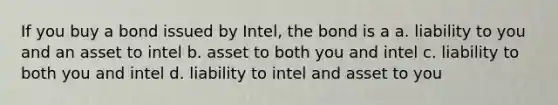 If you buy a bond issued by Intel, the bond is a a. liability to you and an asset to intel b. asset to both you and intel c. liability to both you and intel d. liability to intel and asset to you