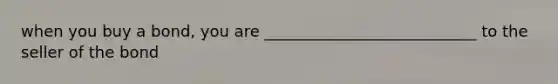 when you buy a bond, you are ___________________________ to the seller of the bond