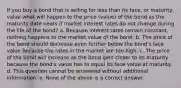 If you buy a bond that is selling for less than its face, or maturity, value what will happen to the price (value) of the bond as the maturity date nears if market interest rates do not change during the life of the bond? a. Because interest rates remain constant, nothing happens to the market value of the bond. b. The price of the bond should decrease even further below the bond's face value because the rates in the market are too high. c. The price of the bond will increase as the bond gets closer to its maturity because the bond's value has to equal its face value at maturity. d. This question cannot be answered without additional information. e. None of the above is a correct answer.