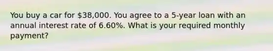 You buy a car for 38,000. You agree to a 5-year loan with an annual interest rate of 6.60%. What is your required monthly payment?