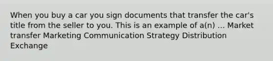 When you buy a car you sign documents that transfer the car's title from the seller to you. This is an example of a(n) ... Market transfer Marketing Communication Strategy Distribution Exchange