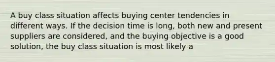 A buy class situation affects buying center tendencies in different ways. If the decision time is long, both new and present suppliers are considered, and the buying objective is a good solution, the buy class situation is most likely a