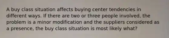 A buy class situation affects buying center tendencies in different ways. If there are two or three people involved, the problem is a minor modification and the suppliers considered as a presence, the buy class situation is most likely what?