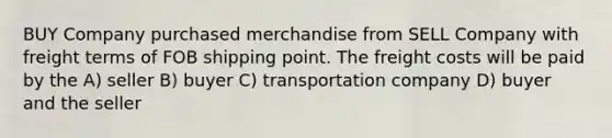 BUY Company purchased merchandise from SELL Company with freight terms of FOB shipping point. The freight costs will be paid by the A) seller B) buyer C) transportation company D) buyer and the seller