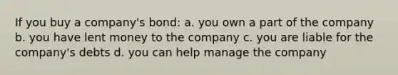 If you buy a company's bond: a. you own a part of the company b. you have lent money to the company c. you are liable for the company's debts d. you can help manage the company