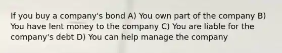 If you buy a company's bond A) You own part of the company B) You have lent money to the company C) You are liable for the company's debt D) You can help manage the company