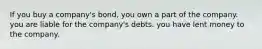 If you buy a company's bond, you own a part of the company. you are liable for the company's debts. you have lent money to the company.