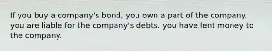 If you buy a company's bond, you own a part of the company. you are liable for the company's debts. you have lent money to the company.