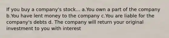 If you buy a company's stock... a.You own a part of the company b.You have lent money to the company c.You are liable for the company's debts d. The company will return your original investment to you with interest