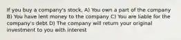 If you buy a company's stock, A) You own a part of the company B) You have lent money to the company C) You are liable for the company's debt D) The company will return your original investment to you with interest