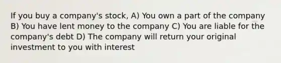 If you buy a company's stock, A) You own a part of the company B) You have lent money to the company C) You are liable for the company's debt D) The company will return your original investment to you with interest