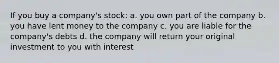 If you buy a company's stock: a. you own part of the company b. you have lent money to the company c. you are liable for the company's debts d. the company will return your original investment to you with interest