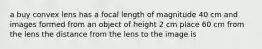 a buy convex lens has a focal length of magnitude 40 cm and images formed from an object of height 2 cm place 60 cm from the lens the distance from the lens to the image is