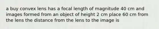 a buy convex lens has a focal length of magnitude 40 cm and images formed from an object of height 2 cm place 60 cm from the lens the distance from the lens to the image is