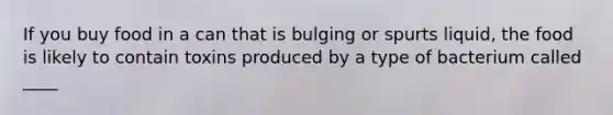If you buy food in a can that is bulging or spurts liquid, the food is likely to contain toxins produced by a type of bacterium called ____