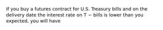 If you buy a futures contract for U.S. Treasury bills and on the delivery date the interest rate on T − bills is lower than you expected, you will have