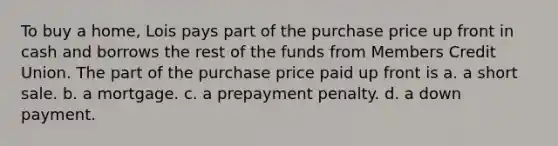 To buy a home, Lois pays part of the purchase price up front in cash and borrows the rest of the funds from Members Credit Union. The part of the purchase price paid up front is a. a short sale. b. a mortgage. c. a prepayment penalty. d. a down payment.