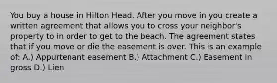 You buy a house in Hilton Head. After you move in you create a written agreement that allows you to cross your neighbor's property to in order to get to the beach. The agreement states that if you move or die the easement is over. This is an example of: A.) Appurtenant easement B.) Attachment C.) Easement in gross D.) Lien