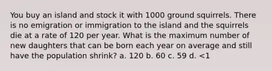 You buy an island and stock it with 1000 ground squirrels. There is no emigration or immigration to the island and the squirrels die at a rate of 120 per year. What is the maximum number of new daughters that can be born each year on average and still have the population shrink? a. 120 b. 60 c. 59 d. <1