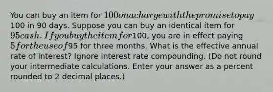 You can buy an item for 100 on a charge with the promise to pay100 in 90 days. Suppose you can buy an identical item for 95 cash. If you buy the item for100, you are in effect paying 5 for the use of95 for three months. What is the effective annual rate of interest? Ignore interest rate compounding. (Do not round your intermediate calculations. Enter your answer as a percent rounded to 2 decimal places.)