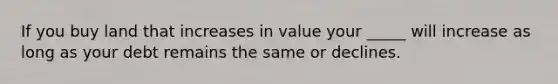 If you buy land that increases in value your _____ will increase as long as your debt remains the same or declines.