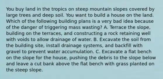 You buy land in the tropics on steep mountain slopes covered by large trees and deep soil. You want to build a house on the land. Which of the following building plans is a very bad idea because of the danger of triggering mass wasting? A. Terrace the slope, building on the terraces, and constructing a rock retaining well with voids to allow drainage of water. B. Excavate the soil from the building site, install drainage systems, and backfill with gravel to prevent water accumulation. C. Excavate a flat bench on the slope for the house, pushing the debris to the slope below and leave a cut bank above the flat bench with grass planted on the steep slope.