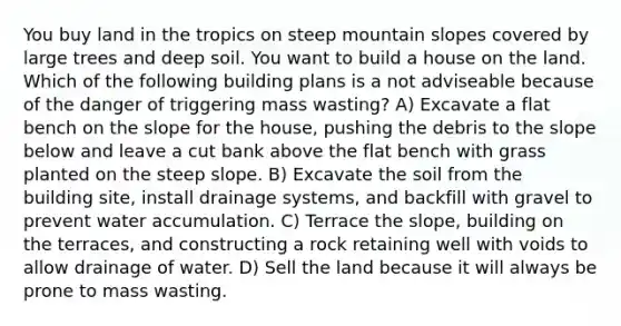 You buy land in the tropics on steep mountain slopes covered by large trees and deep soil. You want to build a house on the land. Which of the following building plans is a not adviseable because of the danger of triggering mass wasting? A) Excavate a flat bench on the slope for the house, pushing the debris to the slope below and leave a cut bank above the flat bench with grass planted on the steep slope. B) Excavate the soil from the building site, install drainage systems, and backfill with gravel to prevent water accumulation. C) Terrace the slope, building on the terraces, and constructing a rock retaining well with voids to allow drainage of water. D) Sell the land because it will always be prone to mass wasting.