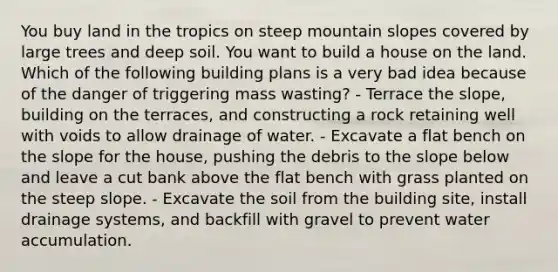 You buy land in the tropics on steep mountain slopes covered by large trees and deep soil. You want to build a house on the land. Which of the following building plans is a very bad idea because of the danger of triggering mass wasting? - Terrace the slope, building on the terraces, and constructing a rock retaining well with voids to allow drainage of water. - Excavate a flat bench on the slope for the house, pushing the debris to the slope below and leave a cut bank above the flat bench with grass planted on the steep slope. - Excavate the soil from the building site, install drainage systems, and backfill with gravel to prevent water accumulation.