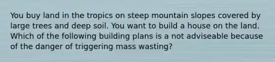 You buy land in the tropics on steep mountain slopes covered by large trees and deep soil. You want to build a house on the land. Which of the following building plans is a not adviseable because of the danger of triggering mass wasting?