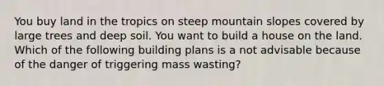 You buy land in the tropics on steep mountain slopes covered by large trees and deep soil. You want to build a house on the land. Which of the following building plans is a not advisable because of the danger of triggering mass wasting?