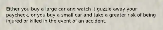 Either you buy a large car and watch it guzzle away your paycheck, or you buy a small car and take a greater risk of being injured or killed in the event of an accident.