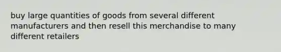 buy large quantities of goods from several different manufacturers and then resell this merchandise to many different retailers