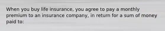 When you buy life insurance, you agree to pay a monthly premium to an insurance company, in return for a sum of money paid to: