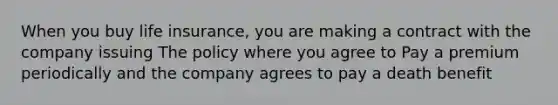 When you buy life insurance, you are making a contract with the company issuing The policy where you agree to Pay a premium periodically and the company agrees to pay a death benefit