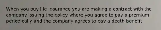 When you buy life insurance you are making a contract with the company issuing the policy where you agree to pay a premium periodically and the company agrees to pay a death benefit