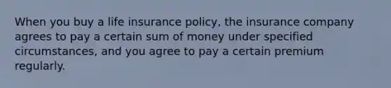 When you buy a life insurance policy, the insurance company agrees to pay a certain sum of money under specified circumstances, and you agree to pay a certain premium regularly.