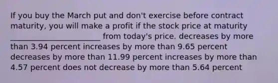 If you buy the March put and don't exercise before contract maturity, you will make a profit if the stock price at maturity _______________________ from today's price. decreases by more than 3.94 percent increases by more than 9.65 percent decreases by more than 11.99 percent increases by more than 4.57 percent does not decrease by more than 5.64 percent