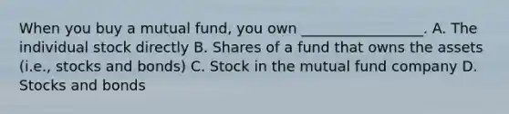 When you buy a mutual fund, you own _________________. A. The individual stock directly B. Shares of a fund that owns the assets (i.e., stocks and bonds) C. Stock in the mutual fund company D. Stocks and bonds