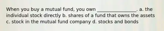 When you buy a mutual fund, you own _________________. a. the individual stock directly b. shares of a fund that owns the assets c. stock in the mutual fund company d. stocks and bonds